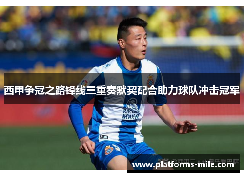 西甲争冠之路锋线三重奏默契配合助力球队冲击冠军 西甲争冠之路锋线三重奏默契配合助力球队冲击冠军