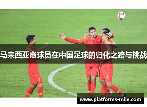 马来西亚裔球员在中国足球的归化之路与挑战