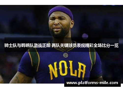 骑士队与鹈鹕队激战正酣 两队关键球员表现精彩全场比分一览 骑士队与鹈鹕队激战正酣 两队关键球员表现精彩全场比分一览