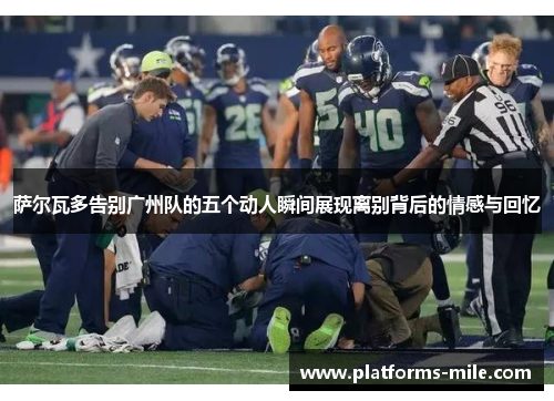 萨尔瓦多告别广州队的五个动人瞬间展现离别背后的情感与回忆