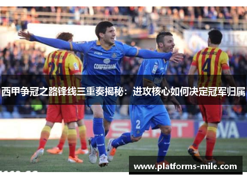 西甲争冠之路锋线三重奏揭秘：进攻核心如何决定冠军归属