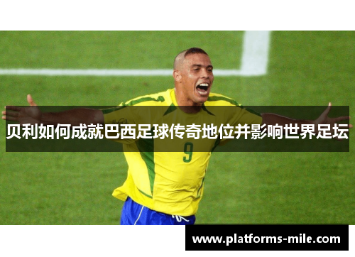 贝利如何成就巴西足球传奇地位并影响世界足坛